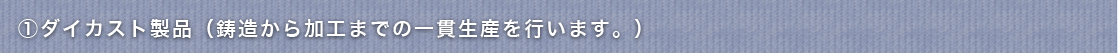 ①ダイカスト製品（鋳造から加工までの一貫生産を行います。）