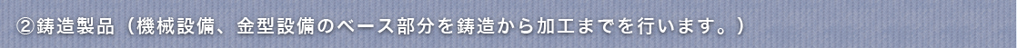②鋳造製品例（機械設備、金型設備のベース部分を鋳造から加工まで）